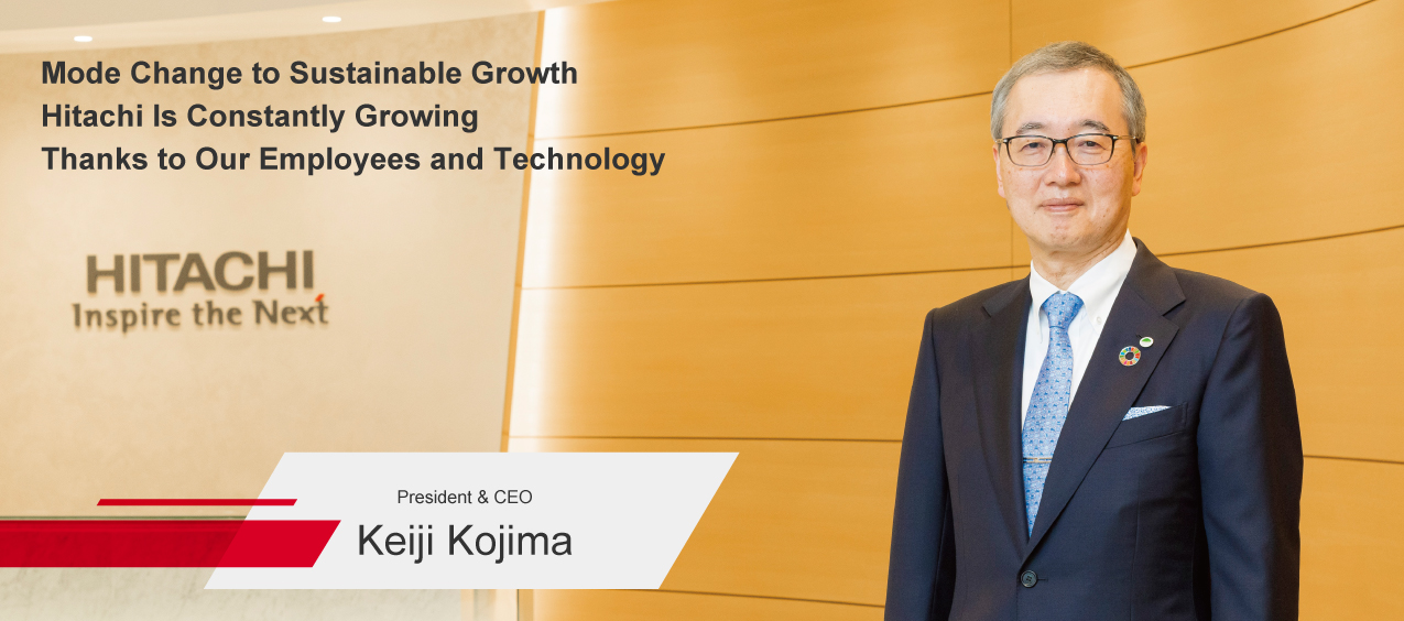 Mode Change to Sustainable Growth Hitachi Is Constantly Growing Thanks to Our Employees and Technology President & CEO Keiji Kojima