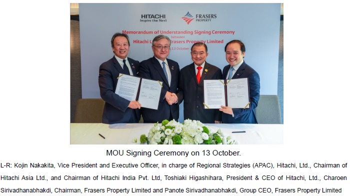 [image]MOU Signing Ceremony on 13 October. L-R: Kojin Nakakita, Vice President and Executive Officer, in charge of Regional Strategies (APAC), Hitachi, Ltd., Chairman of Hitachi Asia Ltd., and Chairman of Hitachi India Pvt. Ltd, Toshiaki Higashihara, President & CEO of Hitachi, Ltd., Charoen Sirivadhanabhakdi, Chairman, Frasers Property Limited and Panote Sirivadhanabhakdi, Group CEO, Frasers Property Limited