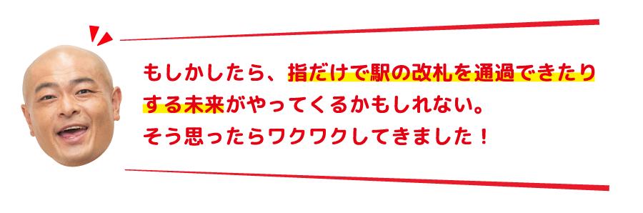 もしかしたら、指だけで駅の改札を通過できたりする未来がやってくるかもしれない。そう思ったらワクワクしてきました！
