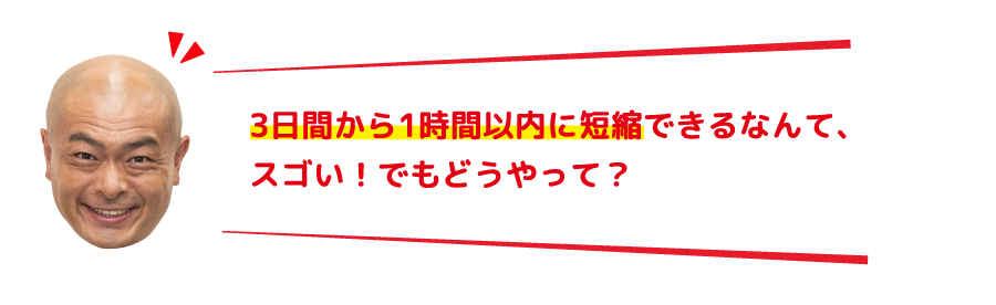 3日間から1時間以内に短縮できるなんて、スゴい！でもどうやって？