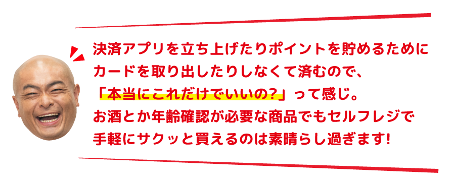 決済アプリを立ち上げたりポイントを貯めるためにカードを取り出したりしなくて済むので、「本当にこれだけでいいの?」って感じ。お酒とか年齢確認が必要な商品でもセルフレジで手軽にサクッと買えるのは素晴らし過ぎます!