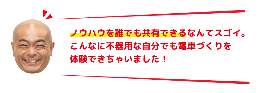 ノウハウを誰でも共有できるなんてスゴイ。こんなに不器用な自分でも電車づくりを体験できちゃいました！