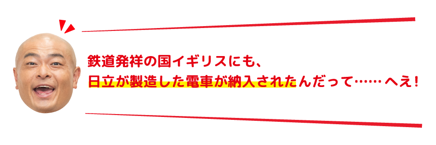 鉄道発祥の国イギリスにも、日立が製造した電車が納入されたんだって……へえ！
