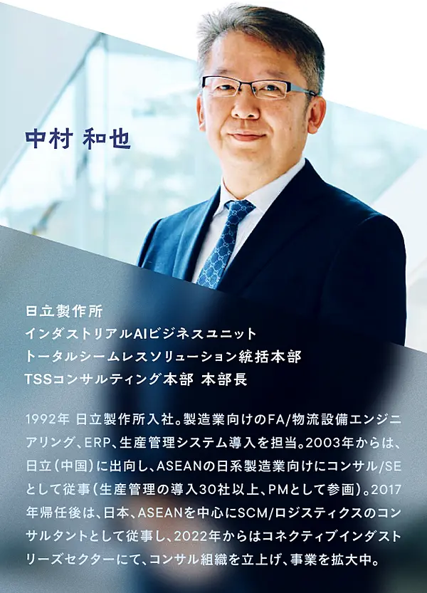 株式会社日立製作所 インダストリアルAIビジネスユニット トータルシームレスソリューション統括本部 TSSコンサルティング本部 本部長の中村 和也氏／1992年日立製作所入社。製造業向けのFA/物流設備エンジニアリング、ERP、生産管理システム導入を担当。2003年からは、日立（中国）に出向し、ASEANの日系製造業向けにコンサル/SEとして従事（生産管理の導入30社以上、PMとして参画）。2017年帰任後は、日本、ASEANを中心にSCM/ロジスティクスのコンサルタントとして従事し、2022年からはコネクティブインダストリーズセクターにんて、コンサル組織を立ち上げ、事業を拡大中。