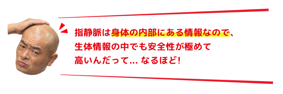指静脈は身体の内部にある情報なので、生体情報の中でも安全性が極めて高いんだって... なるほど!