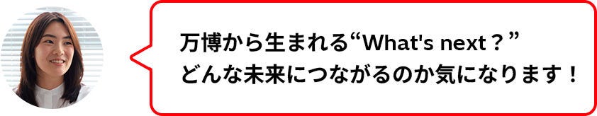 万博から生まれる"What’ｓ next?”どんな未来につながるのか気になります！