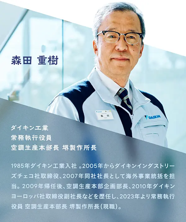 ダイキン工業 常務執行役員 空調生産本部長 堺製作所長 森田 重樹氏／1985年ダイキン工業入社。2005年からダイキンインダストリーズチェコ社取締役、2007年同社社長として海外事業統括を担当。2009年帰任後、空調生産本部企画部長、2010年ダイキンヨーロッパ社取締役副社長などを歴任し、2023年より常務執行役員 空調生産本部長 堺製作所長（現職）。