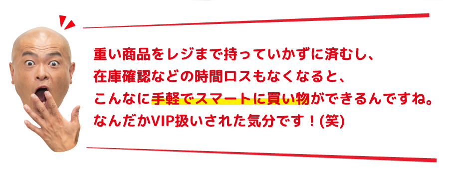 重い商品をレジまで持っていかずに済むし、在庫確認などの時間ロスもなくなると、こんなに手軽でスマートに買い物ができるんですね。なんだかVIP扱いされた気分です！(笑)