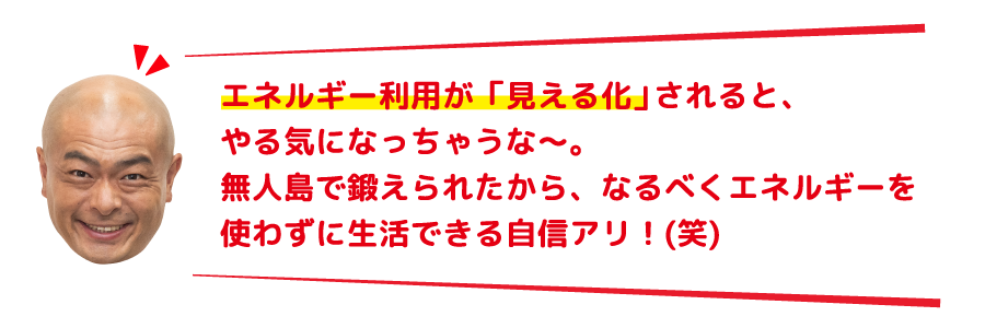 エネルギー利用が「見える化」されると、やる気になっちゃうな～。無人島で鍛えられたから、なるべくエネルギーを使わずに生活できる自信アリ！(笑)