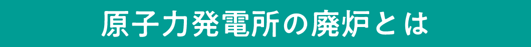 原子力発電所の廃炉とは
