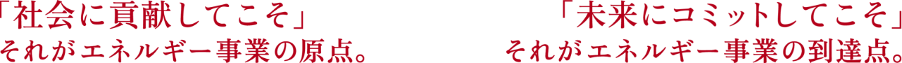 「社会に貢献してこそ」それがエネルギー事業の原点。「未来にコミットしてこそ」それがエネルギー事業の到達点。