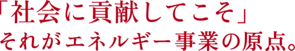 「社会に貢献してこそ」それがエネルギー事業の原点。「未来にコミットしてこそ」それがエネルギー事業の到達点。
