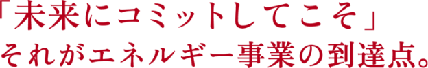 「社会に貢献してこそ」それがエネルギー事業の原点。「未来にコミットしてこそ」それがエネルギー事業の到達点。
