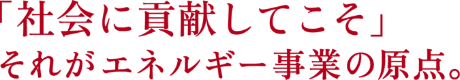 「社会に貢献してこそ」それがエネルギー事業の原点。