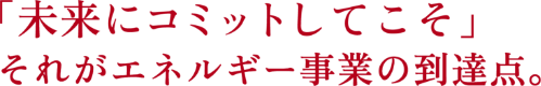 「未来にコミットしてこそ」それがエネルギー事業の到達点。