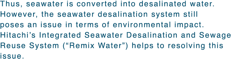 Thus, seawater is converted into desalinated water. However, the seawater desalination system still poses an issue in terms of environmental impact. Hitachi's Integrated Seawater Desalination and Sewage Reuse System (“Remix Water”) helps to resolving this issue. 