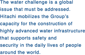 The water challenge is a global issue that must be addressed. Hitachi mobilizes the Group's capacity for the construction of highly advanced water infrastructure that supports safety and security in the daily lives of people around the world. 
