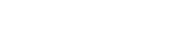 Hitachi's OT: Hitachi's OT (operational technology) was born from its MONOZUKURI (manufacturing) technologies. Hitachi seamlessly connects OT and IT for optimal solutions in the field.
