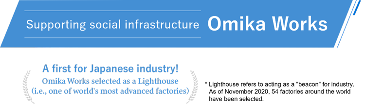 Omika Works: Supporting social infrastructure. A first for Japanese industry! Omika Works selected as a Lighthouse (i.e., one of world's most advanced factories). * Lighthouse refers to acting as a "beacon" for industry. As of November 2020, 54 factories around the world have been selected.